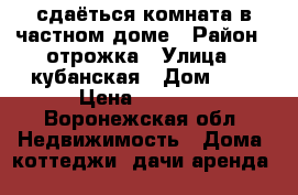 сдаёться комната в частном доме › Район ­ отрожка › Улица ­ кубанская › Дом ­ 9 › Цена ­ 5 000 - Воронежская обл. Недвижимость » Дома, коттеджи, дачи аренда   